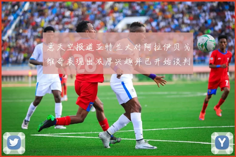 意天空报道亚特兰大对阿拉伊贝戈维奇表现出浓厚兴趣并已开始谈判