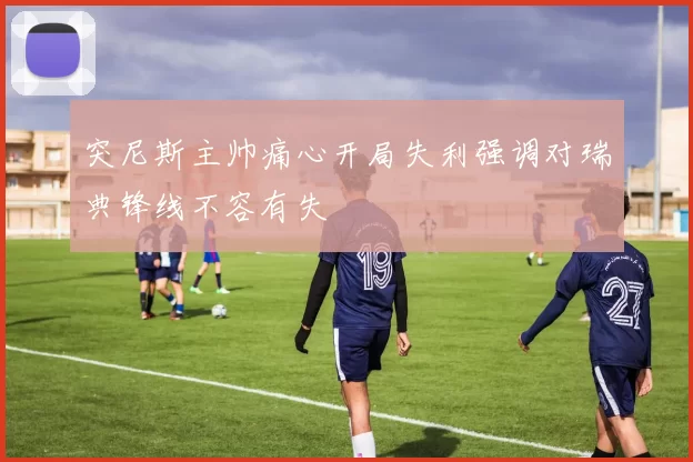 突尼斯主帅痛心开局失利强调对瑞典锋线不容有失